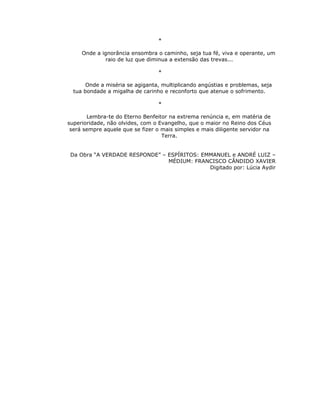 *

     Onde a ignorância ensombra o caminho, seja tua fé, viva e operante, um
              raio de luz que diminua a extensão das trevas...

                                 *

       Onde a miséria se agiganta, multiplicando angústias e problemas, seja
  tua bondade a migalha de carinho e reconforto que atenue o sofrimento.

                                 *

       Lembra-te do Eterno Benfeitor na extrema renúncia e, em matéria de
superioridade, não olvides, com o Evangelho, que o maior no Reino dos Céus
 será sempre aquele que se fizer o mais simples e mais diligente servidor na
                                   Terra.


 Da Obra “A VERDADE RESPONDE” – ESPÍRITOS: EMMANUEL e ANDRÉ LUIZ –
                                MÉDIUM: FRANCISCO CÂNDIDO XAVIER
                                             Digitado por: Lúcia Aydir
 
