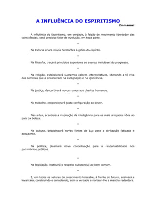 A INFLUÊNCIA DO ESPIRITISMO
                                                                               Emmanuel


       A influência do Espiritismo, em verdade, à feição de movimento libertador das
consciências, será precioso fator de evolução, em toda parte.

                                           *

      Na Ciência criará novos horizontes à glória do espírito.

                                           *

      Na filosofia, traçará princípios superiores ao avanço inelutável do progresso.

                                           *

      Na religião, estabelecerá supremos valores interpretativos, liberando a fé viva
das sombras que a encarceram na estagnação e na ignorância.

                                           *

      Na justiça, descortinará novos rumos aos direitos humanos.

                                           *

      No trabalho, proporcionará justa configuração ao dever.

                                           *

       Nas artes, acenderá a inspiração da inteligência para os mais arrojados vôos ao
país da beleza.

                                           *

      Na cultura, desabotoará novas fontes de Luz para a civilização fatigada e
decadente.

                                           *

      Na política, plasmará     nova    conceituação   para      a   responsabilidade   nos
patrimônios públicos.


                                           *

      Na legislação, instituirá o respeito substancial ao bem comum.

                                           *

       E, em todos os setores do crescimento terrestre, à frente do futuro, ensinará e
levantará, construindo e consolando, com a verdade a nortear-lhe a marcha redentora.
 