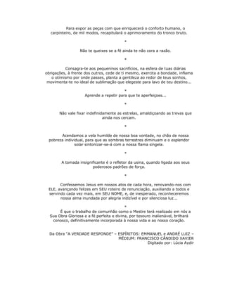 Para expor as peças com que enriquecerá o conforto humano, o
  carpinteiro, de mil modos, recapitulará o aprimoramento do tronco bruto.

                                          *

                  Não te queixes se a fé ainda te não cora a razão.

                                          *

           Consagra-te aos pequeninos sacrifícios, na esfera de tuas diárias
obrigações, à frente dos outros, cede de ti mesmo, exercita a bondade, inflama
   o otimismo por onde passes, planta a gentileza ao redor de teus sonhos,
 movimenta-te no ideal de sublimação que elegeste para lavo de teu destino...

                                          *
                     Aprende a repetir para que te aperfeiçoes...

                                          *

       Não vale fixar indefinidamente as estrelas, amaldiçoando as trevas que
                               ainda nos cercam.

                                          *

       Acendamos a vela humilde de nossa boa vontade, no chão de nossa
 pobreza individual, para que as sombras terrestres diminuam e o esplendor
               solar sintonizar-se-á com a nossa flama singela.

                                          *

        A tomada insignificante é o refletor da usina, quando ligada aos seus
                        poderosos padrões de força.

                                          *

       Confessemos Jesus em nossos atos de cada hora, renovando-nos com
 ELE, avançando felizes em SEU roteiro de renunciação, auxiliando a todos e
 servindo cada vez mais, em SEU NOME, e, de inesperado, reconheceremos
       nossa alma inundada por alegria indizível e por silenciosa luz...

                                           *
       É que o trabalho de comunhão como o Mestre terá realizado em nós a
  Sua Obra Gloriosa e a fé perfeita e divina, por tesouro inalienável, brilhará
   conosco, definitivamente incorporada à nossa vida e ao nosso coração.


  Da Obra “A VERDADE RESPONDE” – ESPÍRITOS: EMMANUEL e ANDRÉ LUIZ –
                                 MÉDIUM: FRANCISCO CÂNDIDO XAVIER
                                              Digitado por: Lúcia Aydir
 