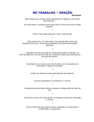 NO TRABALHO – ORAÇÃO
                                                                    Emmanuel

       Não olvides que o Criador atende igualmente à criação por intermédio
                              das Criaturas!...

      Por isso mesmo, a oração de alma para alma é serviço que não nos cabe
                                esquecer.

                                         *

                Tudo na vida reage segundo o nosso modo de agir.

                                         *

          Cada qual de nós, em razão disso, vive cercado pelo retorno das
    vibrações que emitiu, na mecânica ondulatória de nossa exteriorização
                                 espiritual.

                                         *

         Recordemo-nos de que todos os nossos pensamentos e atitudes, na
força das palavras e dos atos de cada dia, constituem apelos que endereçamos
                             aos que nos cercam.

                                         *

         A prestação de um serviço por mais humilde, sem a expectativa de
                     retribuição, é reserva de simpatia.

                                         *

              A frase que estimula o bem geral alegrias imorredouras.

                                         *

                  O sorriso espontâneo e a confiança e o carinho.

                                         *

      O esquecimento das faltas alheias enriquece a compreensão ao redor de
                                   nós.

                                         *

      O otimismo invoca, em nosso auxílio, as energias invisíveis da renovação
                                e da paz.

                                         *

        O fiel cumprimento dos nossos deveres estabelece, ao nosso lado, a
                       prosperidade e a segurança.
 