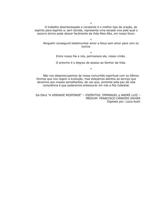 *
        O trabalho desinteressado e constante é o melhor tipo de oração, de
espírito para espírito e, sem dúvida, representa uma escada viva pela qual o
  socorro divino pode descer facilmente da Vida Mais Alta, em nosso favor.

                                     *
      Ninguém conseguirá testemunhar amor a Deus sem amor para com os
                               outros.

                                        *
               Entre nosso Pai e nós, permanece ele, nosso irmão.

               O próximo é o degrau de acesso ao Senhor da Vida.

                                        *

      Não nos despreocupemos de nossa comunhão espiritual com os Gênios
 Divinos que nos regem a evolução, mas estejamos atentos ao serviço que
 devemos aos nossos semelhantes, de vez que, somente pela paz da reta
      consciência é que poderemos entesourar em nós a Paz Celestial.


Da Obra “A VERDADE RESPONDE” – ESPÍRITOS: EMMANUEL e ANDRÉ LUIZ –
                               MÉDIUM: FRANCISCO CÂNDIDO XAVIER
                                            Digitado por: Lúcia Aydir
 