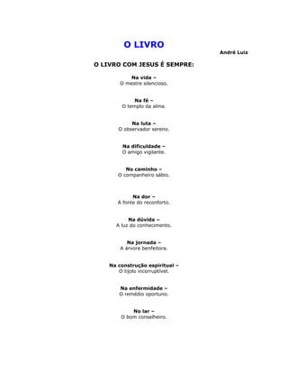 O LIVRO
                                 André Luiz

O LIVRO COM JESUS É SEMPRE:

            Na vida –
        O mestre silencioso.


             Na fé –
        O templo da alma.


            Na luta –
       O observador sereno.


        Na dificuldade –
        O amigo vigilante.


          No caminho –
       O companheiro sábio.



             Na dor –
       A fonte do reconforto.


           Na dúvida –
      A luz do conhecimento.


           Na jornada –
        A árvore benfeitora.


    Na construção espiritual –
       O tijolo incorruptível.


       Na enfermidade –
       O remédio oportuno.


            No lar –
        O bom conselheiro.
 