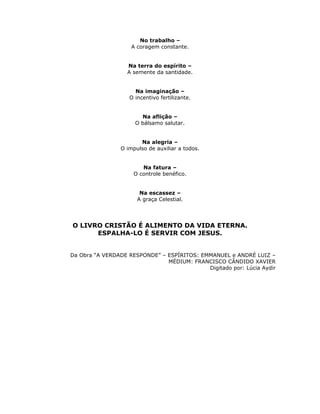 No trabalho –
                    A coragem constante.


                   Na terra do espírito –
                   A semente da santidade.


                     Na imaginação –
                   O incentivo fertilizante.


                       Na aflição –
                     O bálsamo salutar.


                       Na alegria –
                O impulso de auxiliar a todos.


                        Na fatura –
                     O controle benéfico.


                       Na escassez –
                      A graça Celestial.




O LIVRO CRISTÃO É ALIMENTO DA VIDA ETERNA.
      ESPALHA-LO É SERVIR COM JESUS.


Da Obra “A VERDADE RESPONDE” – ESPÍRITOS: EMMANUEL e ANDRÉ LUIZ –
                               MÉDIUM: FRANCISCO CÂNDIDO XAVIER
                                            Digitado por: Lúcia Aydir
 