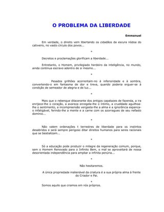 O PROBLEMA DA LIBERDADE
                                                                    Emmanuel

        Em verdade, o direito vem libertando os cidadãos da escura nódoa do
cativeiro, no vasto círculo dos povos...

                                          *

      Decretos e proclamações glorificam a liberdade...

       Entretanto, o Homem, privilegiado herdeiro da inteligência, no mundo,
ainda continua escravo adentro de si mesmo...

                                          *

             Pesados grilhões acorrentam-no à inferioridade e à sombra,
convertendo-o em fantasma de dor e treva, quando poderia erguer-se à
condição de semeador de alegria e de luz...

                                          *

        Mais que o rebenque dilacerante dos antigos capatazes de fazenda, a ira
enrijece-lhe o coração, a avareza enregela-lhe o íntimo, a crueldade aguilhoa-
lhe o sentimento, a incompreensão vergasta-lhe a alma e a ignorância espanca-
o infatigável, ferindo-lhe a mente e a carne com os azorragues de seu nefasto
domínio...

                                          *

       Não valem ordenações t terrestres de liberdade para os instintos
desabridos e será sempre perigoso ditar direitos humanos para seres racionais
que se bestializam...

                                          *

       Só a educação pode produzir o milagre da regeneração comum, porque,
sem o Homem Renovado para o Infinito Bem, o mal se aproveitará de nossa
desorientada independência para ampliar a infinita penúria...

                                          *

                                  Não hesitaremos.

       A única propriedade inalienável da criatura é a sua própria alma à frente
                                do Criador e Pai.

                                       *
      Somos aquilo que criamos em nós próprios.
 
