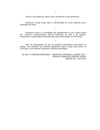 *

      Temos o que detemos, assim como recolhemos o que semeamos.

                                        *
       Liberemos nossas forças para a estruturação de novos destinos sob a
Inspiração de Jesus.

                                       *

      Enquanto o amor e a humildade não estabelecerem o seu império sobre
nós, seremos invariavelmente vítimas potenciais do ódio e do orgulho,
ameaçando a nossa própria felicidade pala auto-escravização no sofrimento.

                                       *

       Não nos esqueçamos de que os grandes missionários emancipam as
nações, mas somente nós mesmos poderemos redimir nossa alma cativa na
Terra para o vôo sublime à gloriosa e definitiva libertação.


  Da Obra “A VERDADE RESPONDE” – ESPÍRITOS: EMMANUEL e ANDRÉ LUIZ –
                                 MÉDIUM: FRANCISCO CÂNDIDO XAVIER
                                              Digitado por: Lúcia Aydir
 