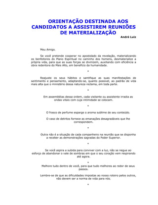 ORIENTAÇÃO DESTINADA AOS
CANDIDATOS A ASSISTIREM REUNIÕES
         DE MATERIALIZAÇÃO
                                                                   André Luiz



      Meu Amigo.

       Se você pretende cooperar no apostolado da revelação, materializando
os benfeitores do Plano Espiritual no caminho dos homens, desmaterialize a
própria vida, para que as suas forças se divinizem, auxiliando com eficiência a
obra redentora do Mais Alto, em benefício da humanidade.

                                          *

       Reajuste os seus hábitos e santifique as suas manifestações de
sentimento e pensamento, adaptando-se, quanto possível, ao padrão de vida
mais alta que o ministério dessa natureza reclama, em toda parte.

                                          *

         Em assembléias dessa ordem, cada visitante ou assistente irradia as
                ondas vitais com cuja intimidade se colocam.

                                          *

           O frasco de perfume esparge o aroma sublime de seu conteúdo.

           O vaso de detritos fornece as emanações desagradáveis que lhe
                                correspondem.

                                          *

       Outra não é a situação de cada companheiro na reunião que se disponha
           a receber as demonstrações sagradas do Poder Superior.

                                          *

          Se você aspira a subida para conviver com a luz, não se negue ao
esforço de abandonar o vale de sombras em que o seu coração vem respirando
                                  até agora.

                                         *
       Melhore tudo dentro de você, para que tudo melhores ao redor de seus
                                  passos.

      Lembre-se de que as dificuldades impostas ao nosso roteiro pelos outros,
                 não devem ser a norma de vida para nós.

                                          *
 