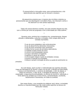 É imprescindível a renovação nossa, para acompanharmos o vôo
               deslumbrante dos espíritos que se renovam e evoluem.

                                           *

          Há pequeninos prazeres que, à maneira dos micróbios violentos ou
 perseverantes que nos desintegram o envoltório físico, nos intoxicam a alma e
                  lhe destroem as mais santas esperanças.

                                           *

       Todos nós somos dínamos viventes, nos mais remotos ângulos da vida,
  com o Infinito por clima de progresso e com a Eternidade por meta sublime.

                                           *

         Geramos raios, emitimo-los e recebemo-los, constantemente. Nossas
    atitudes e deliberações, costumes e emoções, criam cargas elétricas de
                              variadas expressões.

                                             *
                O uso da carne estabelece raios embrutecentes.
                O uso do álcool forma elementos intoxicantes.
                O uso do fumo arremessa raios venenosos.
                A cólera forma nuvens de princípios destruidores.
                A maldade projeta dardos de treva.
                O ciúme é uma tempestade interior.
                A inveja é atmosfera enregelante.
                O egoísmo é casulo de sombra.
                A conversação indigna é pasto às entidades viciosas.
                A queixa é tradução de ociosidade.
                O abuso é sempre inclinação da alma ou queda do sentimento no
precipício.

                                           *

        Se você deseja, assim auxiliar a materialização dos espíritos elevados,
traga aos Mensageiros do Senhor a água viva da paz, a bênção da fraternidade,
   o tesouro do entendimento, o concurso da dedicação, o dom da alegria, a
      beleza do otimismo, o calor da fé, a claridade da esperança, a luz da
cooperação, a segurança da pontualidade, os eflúvios do carinho e, sobretudo, a
   fonte aberta da caridade que é Amor Divino, compreendendo, auxiliando,
               esclarecendo e levantando, em todas as ocasiões.

                                           *

       Sem esses títulos, o seu propósito de colaborar será, talvez, curiosidade
    doentia ou improdutividade que não rende senão espinhos na lavoura do
                              Pomicultor Celeste.

                                           *
 