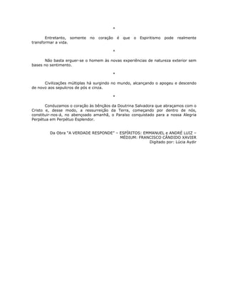*

       Entretanto, somente   no   coração   é   que   o   Espiritismo   pode   realmente
transformar a vida.

                                        *

       Não basta erguer-se o homem às novas experiências de natureza exterior sem
bases no sentimento.

                                        *

      Civilizações múltiplas há surgindo no mundo, alcançando o apogeu e descendo
de novo aos sepulcros de pós e cinza.

                                        *

       Conduzamos o coração às bênçãos da Doutrina Salvadora que abraçamos com o
Cristo e, desse modo, a ressurreição da Terra, começando por dentro de nós,
constituir-nos-á, no abençoado amanhã, o Paraíso conquistado para a nossa Alegria
Perpétua em Perpétuo Esplendor.


         Da Obra “A VERDADE RESPONDE” – ESPÍRITOS: EMMANUEL e ANDRÉ LUIZ –
                                        MÉDIUM: FRANCISCO CÂNDIDO XAVIER
                                                     Digitado por: Lúcia Aydir
 