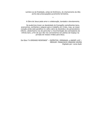 Lembre-se da finalidade, antes do fenômeno, do chamamento do Alto
            acima das preocupações puramente terrestres.

                                        *

       A Obra de Jesus pede amor e colaboração, bondade e devotamento.

          Se pudermos trazer ao Apostolado do Evangelho semelhantes bens,
 avancemos, confiantes e alegres para o trabalho em Cristo, mas, se nosso
 coração ainda está paralítico no velho catre da discórdia e do personalismo
inferior, abstenhamo-nos de perturbar a movimentação dos semeadores do
  infinito bem, a fim de que não nos convertamos em pedras de tropeço na
                     jornada de nossos irmãos para Deus.


Da Obra “A VERDADE RESPONDE” – ESPÍRITOS: EMMANUEL e ANDRÉ LUIZ –
                               MÉDIUM: FRANCISCO CÂNDIDO XAVIER
                                            Digitado por: Lúcia Aydir
 