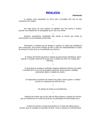 REALEZA
                                                                   Emmanuel

      A realeza como dignidade na Terra não é privilégio dos reis ou dos
condutores de nações.

                                          *

      Em toda parte, há uma realeza no trabalho que nos exorta o caráter,
quando nos afeiçoamos às obrigações que o Céu nos confia.

                                        *
     Decerto, semelhante nobilitação não atinge os brutos que ainda se
movimentam na animalidade primitivista.

                                          *

       Entretanto, à medida que se destaca o espírito na esfera da inteligência
bem conduzida, vê-lo-emos receber do Alto o cetro da respeitabilidade no setor
de serviço em que atua ou na profissão que domina.

                                          *

      O cheque de família aguarda a realeza da governança doméstica, tanto
  quanto o coração maternal se coroa com a realeza do amor na criação dos
                                 filhinhos.

                                          *

       O sacerdote de qualquer confissão religiosa edificante ostenta nas mãos
    o símbolo da fé viva e da autoridade espiritual, tanto quanto o soldado
                    enobrecido detém o bastão da ordem.

                                          *

        O magistrado é portador da realeza da justiça, tanto quanto o médico
                   conserva a soberania da arte de curar.

                                          *

                        Há realeza de todas as procedências...

                                          *

       Realeza da mulher que se faz mãe de filhos alheios e realeza do homem
  que se transforma em irmão do próximo na plantação da fraternidade pura.

                                          *

        A pena do escritor é sinal de grandeza no mundo das idéias para o
 homem que se consagra à extensão do bem, como a vassoura é característica
 