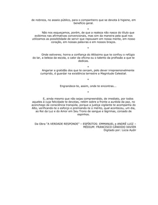 de nobreza, no asseio público, para o companheiro que se devota à higiene, em
                                benefício geral.

                                            *
        Não nos esqueçamos, porém, de que a realeza não nasce do título que
  exibimos nas afirmativas convencionais, mas sim da maneira pela qual nos
utilizamos as possibilidade de servir que repousam em nossa mente, em nosso
               coração, em nossas palavras e em nossos braços.

                                           *

        Onde estiveres; honra a confiança do Altíssimo que te confiou o refúgio
do lar, a beleza da escola, o calor da oficina ou o talento da profissão a que te
                                     dedicas.

                                          *
       Angariar a gratidão dos que te cercam, pelo dever irrepreensivelmente
      cumprido, é guardar na existência terrestre a Magnitude Celestial.

                                           *

                     Engrandece-te, assim, onde te encontras...

                                           *

         E, ainda mesmo que não sejas compreendido, de imediato, por todos
aqueles à cuja felicidade te devotas, retém sobre a fronte a auréola da paz, no
aconchego da consciência tranqüila, porque a justiça vigilante te acompanha do
Alto, verificando-te o esforço e premiando-te o mérito, qual aconteceu, um dia,
   ao Rei da Luz e do Amor em Seu Trono de sangue e lágrimas, coroado de
                                    espinhos.


  Da Obra “A VERDADE RESPONDE” – ESPÍRITOS: EMMANUEL e ANDRÉ LUIZ –
                                 MÉDIUM: FRANCISCO CÂNDIDO XAVIER
                                              Digitado por: Lúcia Aydir
 