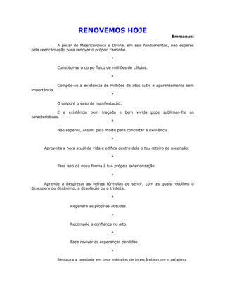 RENOVEMOS HOJE
                                                                             Emmanuel

             A pesar de Misericordiosa e Divina, em seis fundamentos, não esperes
pela reencarnação para renovar o próprio caminho.

                                            *

               Constitui-se o corpo físico de milhões de células.

                                            *

               Compõe-se a existência de milhões de atos sutis e aparentemente sem
importância.
                                            *

               O corpo é o vaso de manifestação.

               E a existência bem traçada e bem vivida pode sublimar-lhe as
características.
                                       *

               Não esperes, assim, pela morte para concertar a existência.

                                            *

      Aproveita a hora atual da vida e edifica dentro dela o teu roteiro de ascensão.

                                            *

               Para isso dá nova forma à tua própria exteriorização.

                                            *

      Aprende a desprezar as velhas fórmulas de sentir, com as quais recolheu o
desespero ou desânimo, a desolação ou a tristeza.

                                            *

                      Regenera as próprias atitudes.

                                            *

                      Recompõe a confiança no alto.

                                            *

                      Faze reviver as esperanças perdidas.

                                            *

               Restaura a bondade em teus métodos de intercâmbio com o próximo.
 
