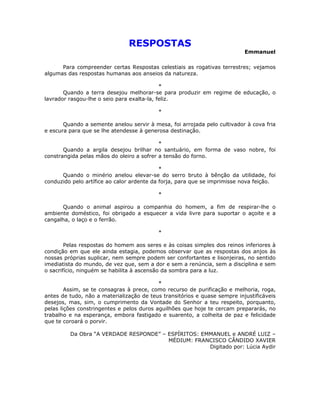 RESPOSTAS
                                                                           Emmanuel

      Para compreender certas Respostas celestiais as rogativas terrestres; vejamos
algumas das respostas humanas aos anseios da natureza.

                                            *
       Quando a terra desejou melhorar-se para produzir em regime de educação, o
lavrador rasgou-lhe o seio para exalta-la, feliz.

                                          *

       Quando a semente anelou servir à mesa, foi arrojada pelo cultivador à cova fria
e escura para que se lhe atendesse à generosa destinação.

                                           *
       Quando a argila desejou brilhar no santuário, em forma de vaso nobre, foi
constrangida pelas mãos do oleiro a sofrer a tensão do forno.

                                            *
      Quando o minério anelou elevar-se do serro bruto à bênção da utilidade, foi
conduzido pelo artífice ao calor ardente da forja, para que se imprimisse nova feição.

                                          *

      Quando o animal aspirou a companhia do homem, a fim de respirar-lhe o
ambiente doméstico, foi obrigado a esquecer a vida livre para suportar o açoite e a
cangalha, o laço e o ferrão.

                                          *

        Pelas respostas do homem aos seres e às coisas simples dos reinos inferiores à
condição em que ele ainda estagia, podemos observar que as respostas dos anjos às
nossas próprias suplicar, nem sempre podem ser confortantes e lisonjeiras, no sentido
imediatista do mundo, de vez que, sem a dor e sem a renúncia, sem a disciplina e sem
o sacrifício, ninguém se habilita à ascensão da sombra para a luz.

                                           *
        Assim, se te consagras à prece, como recurso de purificação e melhoria, roga,
antes de tudo, não a materialização de teus transitórios e quase sempre injustificáveis
desejos, mas, sim, o cumprimento da Vontade do Senhor a teu respeito, porquanto,
pelas lições constringentes e pelos duros aguilhões que hoje te cercam prepararás, no
trabalho e na esperança, embora fastigado e suarento, a colheita de paz e felicidade
que te coroará o porvir.

         Da Obra “A VERDADE RESPONDE” – ESPÍRITOS: EMMANUEL e ANDRÉ LUIZ –
                                        MÉDIUM: FRANCISCO CÂNDIDO XAVIER
                                                     Digitado por: Lúcia Aydir
 