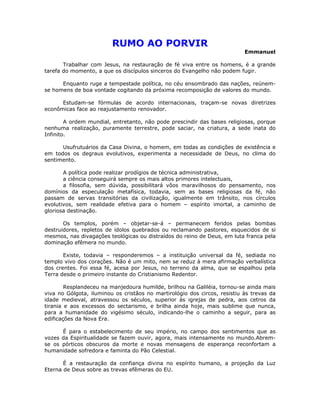 RUMO AO PORVIR
                                                                           Emmanuel

       Trabalhar com Jesus, na restauração de fé viva entre os homens, é a grande
tarefa do momento, a que os discípulos sinceros do Evangelho não podem fugir.

      Enquanto ruge a tempestade política, no céu ensombrado das nações, reúnem-
se homens de boa vontade cogitando da próxima recomposição de valores do mundo.

      Estudam-se fórmulas de acordo internacionais, traçam-se novas diretrizes
econômicas face ao reajustamento renovador.

        A ordem mundial, entretanto, não pode prescindir das bases religiosas, porque
nenhuma realização, puramente terrestre, pode saciar, na criatura, a sede inata do
Infinito.

      Usufrutuários da Casa Divina, o homem, em todas as condições de existência e
em todos os degraus evolutivos, experimenta a necessidade de Deus, no clima do
sentimento.

       A política pode realizar prodígios de técnica administrativa,
       a ciência conseguirá sempre os mais altos primores intelectuais,
       a filosofia, sem dúvida, possibilitará vôos maravilhosos do pensamento, nos
domínios da especulação metafísica, todavia, sem as bases religiosas da fé, não
passam de servas transitórias da civilização, igualmente em trânsito, nos círculos
evolutivos, sem realidade efetiva para o homem – espírito imortal, a caminho de
gloriosa destinação.

       Os templos, porém – objetar-se-á – permanecem feridos pelas bombas
destruidores, repletos de ídolos quebrados ou reclamando pastores, esquecidos de si
mesmos, nas divagações teológicas ou distraídos do reino de Deus, em luta franca pela
dominação efêmera no mundo.

       Existe, todavia – responderemos – a instituição universal da fé, sediada no
templo vivo dos corações. Não é um mito, nem se reduz à mera afirmação verbalística
dos crentes. Foi essa fé, acesa por Jesus, no terreno da alma, que se espalhou pela
Terra desde o primeiro instante do Cristianismo Redentor.

        Resplandeceu na manjedoura humilde, brilhou na Galiléia, tornou-se ainda mais
viva no Gólgota, iluminou os cristãos no martirológio dos circos, resistiu às trevas da
idade medieval, atravessou os séculos, superior às igrejas de pedra, aos cetros da
tirania e aos excessos do sectarismo, e brilha ainda hoje, mais sublime que nunca,
para a humanidade do vigésimo século, indicando-lhe o caminho a seguir, para as
edificações da Nova Era.

      É para o estabelecimento de seu império, no campo dos sentimentos que as
vozes da Espiritualidade se fazem ouvir, agora, mais intensamente no mundo.Abrem-
se os pórticos obscuros da morte e novas mensagens de esperança reconfortam a
humanidade sofredora e faminta do Pão Celestial.

       É a restauração da confiança divina no espírito humano, a projeção da Luz
Eterna de Deus sobre as trevas efêmeras do EU.
 
