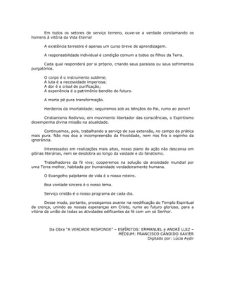 Em todos os setores de serviço terreno, ouve-se a verdade conclamando os
homens à vitória da Vida Eterna!

      A existência terrestre é apenas um curso breve de aprendizagem.

      A responsabilidade individual é condição comum a todos os filhos da Terra.

      Cada qual responderá por si próprio, criando seus paraísos ou seus sofrimentos
purgatórios.

      O corpo é o instrumento sublime;
      A luta é a necessidade imperiosa;
      A dor é o crisol de purificação;
      A experiência é o patrimônio bendito do futuro.

      A morte pé pura transformação.

      Herdeiros da imortalidade; seguiremos sob as bênçãos do Pai, rumo ao porvir!

     Cristianismo Redivivo, em movimento libertador das consciências, o Espiritismo
desempenha divina missão na atualidade.

       Continuemos, pois, trabalhando a serviço de sua extensão, no campo da prática
mais pura. Não nos doa a incompreensão da frivolidade, nem nos fira o espinho da
ignorância.

        Interessados em realizações mais altas, nosso plano de ação não descansa em
glórias literárias, nem se desdobra ao longo da vaidade e do fanatismo.

      Trabalhadores da fé viva; cooperemos na solução da ansiedade mundial por
uma Terra melhor, habitada por humanidade verdadeiramente humana.

      O Evangelho palpitante de vida é o nosso roteiro.

      Boa vontade sincera é o nosso lema.

      Serviço cristão é o nosso programa de cada dia.

        Desse modo, portanto, prossigamos avante na reedificação do Templo Espiritual
da crença, unindo as nossas esperanças em Cristo, rumo ao futuro glorioso, para a
vitória da união de todas as atividades edificantes da fé com um só Senhor.



         Da Obra “A VERDADE RESPONDE” – ESPÍRITOS: EMMANUEL e ANDRÉ LUIZ –
                                        MÉDIUM: FRANCISCO CÂNDIDO XAVIER
                                                     Digitado por: Lúcia Aydir
 
