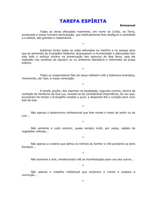 TAREFA ESPÍRITA
                                                                          Emmanuel

              Todas as obras efetuadas realmente, em nome do Cristo, na Terra,
excetuada a nossa humana participação, que habitualmente lhes desfigura a santidade
e a beleza, são grandes e respeitáveis.

                                               *

             Sublimes foram todas as vidas asfixiadas no martírio e no sangue para
que as sementes do Evangelho Redentor alcançassem a Humanidade e abençoado tem
sido todo o esforço sincero na preservação dos tesouros da Boa Nova, seja ele
realizado nas sombras do claustro ou no ambiente liberatório e reformista da praça
pública.

                                               *

            Todos os cooperadores fiéis de Jesus refletem-LHE a Soberana Grandeza,
merecendo, por isso, a nossa veneração.

                                               *

              A tarefa, porém, dos espíritas na atualidade, segundo cremos, dentro da
condição de herdeiros de Sua Luz, reveste-se de considerável importância, de vez que,
exumaram do tempo o Evangelho simples e puro, a despertar-lhe o coração para novo
tipo de luta.

                                               *

          Não apenas o testemunho confessional que lhes revele o modo de sentir ou de
crer...

                                               *

      Não somente o culto exterior, quase sempre inútil, por vezes, repleto de
sugestões valiosas...

                                               *

       Não apenas a oratória que defina os méritos do Senhor e LHE proclame os dons
Excelsos...

                                               *

          Não somente a arte, emoldurando-LHE as manifestações para uso dos outros...

                                               *

       Não apenas o trabalho intelectual que esclarece a mente e prepara a
convicção...

                                               *
 