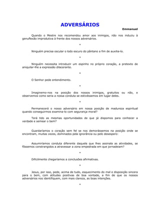 ADVERSÁRIOS
                                                                          Emmanuel

       Quando o Mestre nos recomendou amor aos inimigos, não nos induziu à
genuflexão improdutiva à frente dos nossos adversários.

                                         *

      Ninguém precisa oscular o lodo escuro do pântano a fim de auxilia-lo.

                                         *

       Ninguém necessita introduzir um espinho no próprio coração, a pretexto de
aniquilar-lhe a expressão dilacerante.

                                         *

      O Senhor pede entendimento.

                                         *

      Imaginemo-nos na posição dos nossos inimigos, gratuitos ou              não,   e
observemos como seria a nossa conduta se estivéssemos em lugar deles.

                                         *

      Permanecerá o nosso adversário em nossa posição de madureza espiritual
quando conseguirmos examina-lo com segurança moral?

      Terá tido as mesmas oportunidades de que já dispomos para conhecer a
verdade e semear o bem?


      Guardaríamos o coração sem fel se nos demorássemos na posição onde se
encontram, muitas vezes, dominados pela ignorância ou pelo desespero:


      Assumiríamos conduta diferente daquela que lhes assinala as atividades, se
fôssemos constrangidos a atravessar a zona empedrada em que jornadeiam?

                                         *

      Dificilmente chegaríamos a conclusões afirmativas.

                                         *

      Jesus, por isso, pede, acima de tudo, esquecimento do mal e disposição sincera
para o bem, com atitudes positivas de boa vontade, a fim de que os nossos
adversários nos identifiquem, com mais clareza, as boas intenções.

                                         *
 