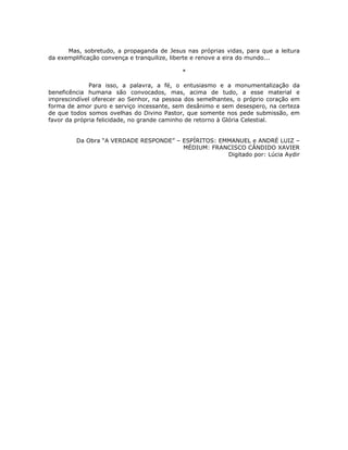 Mas, sobretudo, a propaganda de Jesus nas próprias vidas, para que a leitura
da exemplificação convença e tranquilize, liberte e renove a eira do mundo...

                                           *

              Para isso, a palavra, a fé, o entusiasmo e a monumentalização da
beneficência humana são convocados, mas, acima de tudo, a esse material e
imprescindível oferecer ao Senhor, na pessoa dos semelhantes, o próprio coração em
forma de amor puro e serviço incessante, sem desânimo e sem desespero, na certeza
de que todos somos ovelhas do Divino Pastor, que somente nos pede submissão, em
favor da própria felicidade, no grande caminho de retorno à Glória Celestial.


         Da Obra “A VERDADE RESPONDE” – ESPÍRITOS: EMMANUEL e ANDRÉ LUIZ –
                                        MÉDIUM: FRANCISCO CÂNDIDO XAVIER
                                                     Digitado por: Lúcia Aydir
 