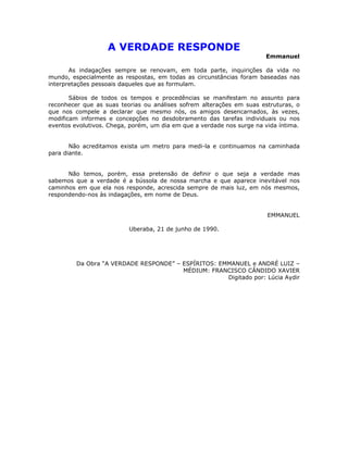 A VERDADE RESPONDE
                                                                       Emmanuel

       As indagações sempre se renovam, em toda parte, inquirições da vida no
mundo, especialmente as respostas, em todas as circunstâncias foram baseadas nas
interpretações pessoais daqueles que as formulam.

       Sábios de todos os tempos e procedências se manifestam no assunto para
reconhecer que as suas teorias ou análises sofrem alterações em suas estruturas, o
que nos compele a declarar que mesmo nós, os amigos desencarnados, às vezes,
modificam informes e concepções no desdobramento das tarefas individuais ou nos
eventos evolutivos. Chega, porém, um dia em que a verdade nos surge na vida íntima.


       Não acreditamos exista um metro para medi-la e continuamos na caminhada
para diante.


      Não temos, porém, essa pretensão de definir o que seja a verdade mas
sabemos que a verdade é a bússola de nossa marcha e que aparece inevitável nos
caminhos em que ela nos responde, acrescida sempre de mais luz, em nós mesmos,
respondendo-nos às indagações, em nome de Deus.


                                                                        EMMANUEL

                          Uberaba, 21 de junho de 1990.




         Da Obra “A VERDADE RESPONDE” – ESPÍRITOS: EMMANUEL e ANDRÉ LUIZ –
                                        MÉDIUM: FRANCISCO CÂNDIDO XAVIER
                                                     Digitado por: Lúcia Aydir
 