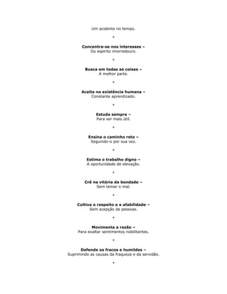 Um acidente no tempo.

                       *

       Concentra-se nos interesses –
          Do espírito imorredouro.

                       *

        Busca em todas as coisas –
              A melhor parte.

                       *

       Aceita na existência humana –
            Constante aprendizado.

                       *

              Estuda sempre –
              Para ser mais útil.

                       *

          Ensina o caminho reto –
           Seguindo-o por sua vez.

                       *

         Estima o trabalho digno –
         A oportunidade de elevação.

                       *

        Crê na vitória da bondade –
             Sem temer o mal.

                       *

    Cultiva o respeito e a afabilidade –
          Sem acepção de pessoas.

                       *

            Movimenta a razão –
     Para exaltar sentimentos nobilitantes.

                       *

      Defende os fracos e humildes –
Suprimindo as causas da fraqueza e da servidão.

                       *
 