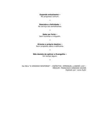Expande entusiasmo –
                    No progresso comum.

                              *

                  Descobre a felicidade –
                 No serviço aos semelhantes.

                              *

                     Sabe ser forte –
                  Sem humilhar a ninguém.

                              *

                Orienta o próprio destino –
               Num propósito sábio e edificante.

                              *

           Não desiste de aplicar o Evangelho –
                     Em tempo algum.

                              *


Da Obra “A VERDADE RESPONDE” – ESPÍRITOS: EMMANUEL e ANDRÉ LUIZ –
                               MÉDIUM: FRANCISCO CÂNDIDO XAVIER
                                            Digitado por: Lúcia Aydir
 