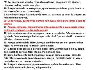 “Nisto, porém, que vou dizer-vos não vos louvo; porquanto vos ajuntais,
não para melhor, senão para pior.
18 Porque antes de tudo ouço que, quando vos ajuntais na igreja, há entre
vós dissensões; e em parte o creio.
9 E até importa que haja entre vós heresias, para que os que são sinceros se
manifestem entre vós.
20 De sorte que, quando vos ajuntais num lugar, não é para comer a ceia do
Senhor.
21 Porque, comendo, cada um toma antecipadamente a sua própria ceia; e
assim um tem fome e outro embriaga-se.
22 Não tendes porventura casas para comer e para beber? Ou desprezais a
igreja de Deus, e envergonhais os que nada têm? Que vos direi? Louvar-vos-
ei? Nisto não vos louvo.
23 Porque eu recebi do SENHOR o que também vos ensinei: que o Senhor
Jesus, na noite em que foi traído, tomou o pão;
24 E, tendo dado graças, o partiu e disse: Tomai, comei; isto é o meu corpo
que é partido por vós; fazei isto em memória de mim.
25 Semelhantemente também, depois de cear, tomou o cálice, dizendo:
Este cálice é o novo testamento no meu sangue; fazei isto, todas as vezes
que beberdes, em memória de mim.
26 Porque todas as vezes que comerdes este pão e beberdes este cálice
anunciais a morte do Senhor, até que venha.
 