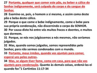 27 Portanto, qualquer que comer este pão, ou beber o cálice do
Senhor indignamente, será culpado do corpo e do sangue do
Senhor.
28 Examine-se, pois, o homem a si mesmo, e assim coma deste
pão e beba deste cálice.
29 Porque o que come e bebe indignamente, come e bebe para
sua própria condenação, não discernindo o corpo do SENHOR.
30 Por causa disto há entre vós muitos fracos e doentes, e muitos
que dormem.
31 Porque, se nós nos julgássemos a nós mesmos, não seríamos
julgados.
32 Mas, quando somos julgados, somos repreendidos pelo
Senhor, para não sermos condenados com o mundo.
33 Portanto, meus irmãos, quando vos ajuntais para comer,
esperai uns pelos outros.
34 Mas, se algum tiver fome, coma em casa, para que não vos
ajunteis para condenação. Quanto às demais coisas, ordená-las-ei
quando for.”1 Cortintios 11:17-34
 