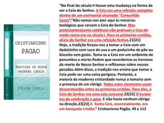 “No final do século II houve uma mudança na forma de
ver a Ceia do Senhor. A Ceia era uma refeição completa
dentro de um cerimonial chamado “Comunhão
Santa”,”Não vamos nos ater aqui às minúcias
teológicas que cercam a Ceia do Senhor. Mas
protestantes(como católicos) não praticam a Ceia do
modo como era no século I. Para os primeiros cristãos,
aCeia do Senhor era uma refeição festiva.21[21]
Hoje, a tradição forçou-nos a tomar a Ceia com um
dedalzinho com suco de uva e um pedacinho de pão ou
biscoito sem gosto. Toma-se a Ceia em um ambiente de
penumbra e morte.Pedem que recordemos os horrores
da morte de Nosso Senhor e reflitamos sobre nossos
pecados.Além disso, a tradição nos ensina que tomar a
Ceia pode ser uma coisa perigosa. Portanto, a
maioria da moderna cristandade nunca a tomaria sem
a presença de um clérigo. Todos estes elementos eram
desconhecidos entre os primeiros cristãos. Para eles, a
Ceia do Senhor era uma ceia comunal.22[22] O humor
era de celebração e gozo. E não havia nenhum clérigo
na direção.23[23] A Santa Ceia, essencialmente, era
um banquete cristão.” Cristianismo Pagão, 49 e 112
 