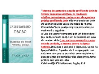 “Mesmo descartando a noção católica da Ceia do
Senhor enquanto sacrifício, os modernos
cristãos protestantes continuaram abraçando a
prática católica da Ceia. Observe qualquer Ceia
do Senhor (muitas vezes chamada de “Santa
Comunhão”) em qualquer igreja protestante e
você verá o seguinte:
A Ceia do Senhor composta por um biscoitinho
(ou pedacinho de pão) e um dedalzinho de suco
de uva (ou vinho) em nada se assemelha a uma
ceia de verdade, o mesmo ocorre na Igreja
Católica.O humor é sombrio e taciturno. Como na
Igreja Católica. O pastor diz à congregação que
cada um tem que se examinar com respeito ao
pecado antes de participar dos elementos. Uma
prática que veio de João
Calvino.45[45”Cristianismo Pagão, 114
 