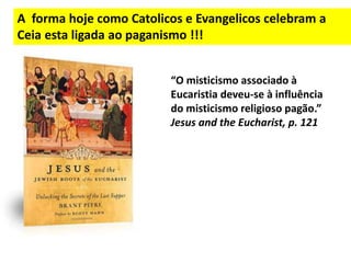 A forma hoje como Catolicos e Evangelicos celebram a
Ceia esta ligada ao paganismo !!!
“O misticismo associado à
Eucaristia deveu-se à influência
do misticismo religioso pagão.”
Jesus and the Eucharist, p. 121
 