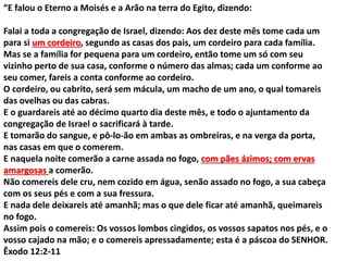“E falou o Eterno a Moisés e a Arão na terra do Egito, dizendo:
Falai a toda a congregação de Israel, dizendo: Aos dez deste mês tome cada um
para si um cordeiro, segundo as casas dos pais, um cordeiro para cada família.
Mas se a família for pequena para um cordeiro, então tome um só com seu
vizinho perto de sua casa, conforme o número das almas; cada um conforme ao
seu comer, fareis a conta conforme ao cordeiro.
O cordeiro, ou cabrito, será sem mácula, um macho de um ano, o qual tomareis
das ovelhas ou das cabras.
E o guardareis até ao décimo quarto dia deste mês, e todo o ajuntamento da
congregação de Israel o sacrificará à tarde.
E tomarão do sangue, e pô-lo-ão em ambas as ombreiras, e na verga da porta,
nas casas em que o comerem.
E naquela noite comerão a carne assada no fogo, com pães ázimos; com ervas
amargosas a comerão.
Não comereis dele cru, nem cozido em água, senão assado no fogo, a sua cabeça
com os seus pés e com a sua fressura.
E nada dele deixareis até amanhã; mas o que dele ficar até amanhã, queimareis
no fogo.
Assim pois o comereis: Os vossos lombos cingidos, os vossos sapatos nos pés, e o
vosso cajado na mão; e o comereis apressadamente; esta é a páscoa do SENHOR.
Êxodo 12:2-11
 