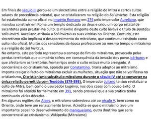 Em finais do século III gerou-se um sincretismo entre a religião de Mitra e certos cultos
solares de procedência oriental, que se cristalizaram na religião do Sol Invictus. Esta religião
foi estabelecida como oficial no Império Romano em 274 pelo imperador Aureliano, que
mandou construir em Roma um templo dedicado ao deus e criou um corpo estatal de
sacerdotes para prestar-lhe culto. O máximo dirigente deste culto levava o título de pontifex
solis invicti. Aureliano atribuiu a Sol Invictus as suas vitórias no Oriente. Contudo, este
sincretismo não implicou o desaparecimento do mitraísmo, que continuou existindo como
culto não oficial. Muitos dos senadores da época professaram ao mesmo tempo o mitraísmo
e a religião do Sol Invictus.
No entanto, este período representou o começo do fim do mitraísmo, provocado pelas
perdas territoriais que o império sofreu em consequência da invasão dos povos bárbaros e
que afectariam os territórios fronteiriços onde o culto estava muito arreigado. A
concorrência do cristianismo, apoiado por Constantino, tiraria adeptos ao mitraísmo.
Importa realçar o facto do mitraísmo excluir as mulheres, situação que não se verificava no
cristianismo. O cristianismo substitui o mitraísmo durante o século IV até se converter na
única religião permitida com Teodósio (379-395). O imperador Juliano tentou revitalizar o
culto de Mitra, bem como o usurpador Eugénio, nos dois casos com pouco êxito. O
mitraísmo foi abolido formalmente em 391, sendo provável que a sua prática tenha
continuado várias décadas.
Em algumas regiões dos Alpes, o mitraísmo sobreviveu até ao século V, bem como no
Oriente, onde teve um renascimento breve. Acredita-se que o mitraísmo teve um
importante papel no desenvolvimento do maniqueísmo, outra doutrina que seria
concorrencial ao cristianismo. Wikipedia (Mitraismo)
 