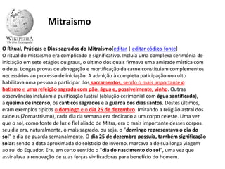 O Ritual, Práticas e Dias sagrados do Mitraísmo[editar | editar código-fonte]
O ritual do mitraísmo era complicado e significativo. Incluía uma complexa cerimônia de
iniciação em sete etágios ou graus, o último dos quais firmava uma amizade mística com
o deus. Longas provas de abnegação e mortificação da carne constituiam complementos
necessários ao processo de iniciação. A admição à completa paticipação no culto
habilitava uma pessoa a participar dos sacramentos, sendo o mais importante o
batismo e uma refeição sagrada com pão, água e, possivelmente, vinho. Outras
observâncias incluiam a purificação lustral (ablução cerimonial com água santificada),
a queima de incenso, os canticos sagrados e a guarda dos dias santos. Destes últimos,
eram exemplos típicos o domingo e o dia 25 de dezembro. Imitando a religião astral dos
caldeus (Zoroastrismo), cada dia da semana era dedicado a um corpo celeste. Uma vez
que o sol, como fonte de luz e fiel aliado de Mitra, era o mais importante desses corpos,
seu dia era, naturalmente, o mais sagrado, ou seja, o "domingo representava o dia do
sol" e dia de guarda semanalmente. O dia 25 de dezembro possuía, também significação
solar: sendo a data aproximada do solstício de inverno, marcava a de sua longa viagem
ao sul do Equador. Era, em certo sentido o "dia do nascimento do sol", uma vez que
assinalava a renovação de suas forças vivificadoras para benefício do homem.
Mitraismo
 