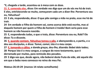 “E, chegada a tarde, assentou-se à mesa com os doze.
21 E, comendo eles, disse: Em verdade vos digo que um de vós me há de trair.
E eles, entristecendo-se muito, começaram cada um a dizer-lhe: Porventura sou
eu, Yahushua?
23 E ele, respondendo, disse: O que põe comigo a mão no prato, esse me há de
trair.
24 Em verdade o Filho do homem vai, como acerca dele está escrito, mas ai
daquele homem por quem o Filho do homem é traído! Bom seria para esse
homem se não houvera nascido.
25 E, respondendo Judas, o que o traía, disse: Porventura sou eu, Rabi? Ele
disse: Tu o disseste.
26 E, quando comiam, Yahushua tomou o pão, e abençoando-o, o partiu, e o
deu aos discípulos, e disse: Tomai, comei, isto é o meu corpo.
27 E, tomando o cálice, e dando graças, deu-lho, dizendo: Bebei dele todos;
28 Porque isto é o meu sangue, o sangue do novo testamento, que é
derramado por muitos, para remissão dos pecados.
29 E digo-vos que, desde agora, não beberei deste fruto da vide, até aquele dia
em que o beba novo convosco no reino de meu Pai.
Mateus 26:19-29 (marcos 14 relato semelhante)
 
