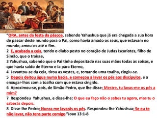 “ORA, antes da festa da páscoa, sabendo Yahushua que já era chegada a sua hora
de passar deste mundo para o Pai, como havia amado os seus, que estavam no
mundo, amou-os até o fim.
2 E, acabada a ceia, tendo o diabo posto no coração de Judas Iscariotes, filho de
Simão, que o traísse,
3 Yahushua, sabendo que o Pai tinha depositado nas suas mãos todas as coisas, e
que havia saído de Eterno e ia para Eterno,
4 Levantou-se da ceia, tirou as vestes, e, tomando uma toalha, cingiu-se.
5 Depois deitou água numa bacia, e começou a lavar os pés aos discípulos, e a
enxugar-lhos com a toalha com que estava cingido.
6 Aproximou-se, pois, de Simão Pedro, que lhe disse: Mestre, tu lavas-me os pés a
mim?
7 Respondeu Yahushua, e disse-lhe: O que eu faço não o sabes tu agora, mas tu o
saberás depois.
8 Disse-lhe Pedro: Nunca me lavarás os pés. Respondeu-lhe Yahushua: Se eu te
não lavar, não tens parte comigo.”Joao 13:1-8
 