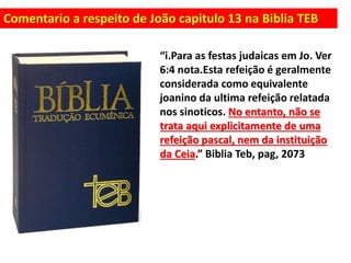 Comentario a respeito de João capitulo 13 na Biblia TEB
“i.Para as festas judaicas em Jo. Ver
6:4 nota.Esta refeição é geralmente
considerada como equivalente
joanino da ultima refeição relatada
nos sinoticos. No entanto, não se
trata aqui explicitamente de uma
refeição pascal, nem da instituição
da Ceia.” Biblia Teb, pag, 2073
 
