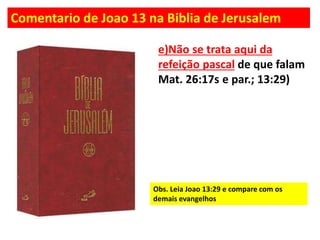 Comentario de Joao 13 na Biblia de Jerusalem
e)Não se trata aqui da
refeição pascal de que falam
Mat. 26:17s e par.; 13:29)
Obs. Leia Joao 13:29 e compare com os
demais evangelhos
 