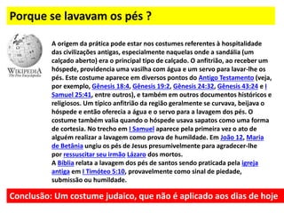 Porque se lavavam os pés ?
A origem da prática pode estar nos costumes referentes à hospitalidade
das civilizações antigas, especialmente naquelas onde a sandália (um
calçado aberto) era o principal tipo de calçado. O anfitrião, ao receber um
hóspede, providencia uma vasilha com água e um servo para lavar-lhe os
pés. Este costume aparece em diversos pontos do Antigo Testamento (veja,
por exemplo, Gênesis 18:4, Gênesis 19:2, Gênesis 24:32, Gênesis 43:24 e I
Samuel 25:41, entre outros), e também em outros documentos históricos e
religiosos. Um típico anfitrião da região geralmente se curvava, beijava o
hóspede e então oferecia a água e o servo para a lavagem dos pés. O
costume também valia quando o hóspede usava sapatos como uma forma
de cortesia. No trecho em I Samuel aparece pela primeira vez o ato de
alguém realizar a lavagem como prova de humildade. Em João 12, Maria
de Betânia ungiu os pés de Jesus presumivelmente para agradecer-lhe
por ressuscitar seu irmão Lázaro dos mortos.
A Bíblia relata a lavagem dos pés de santos sendo praticada pela igreja
antiga em I Timóteo 5:10, provavelmente como sinal de piedade,
submissão ou humildade.
Conclusão: Um costume judaico, que não é aplicado aos dias de hoje
 