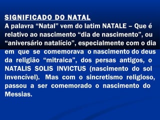 SIGNIFICADO DO NATAL
A palavra “Natal” vem do latim NATALE – Que é
relativo ao nascimento “dia de nascimento”, ou
“aniversário natalício”, especialmente com o dia
em que se comemorava o nascimento do deus
da religião “mitraica”, dos persas antigos, o
NATALIS SOLIS INVICTUS (nascimento do sol
invencível). Mas com o sincretismo religioso,
passou a ser comemorado o nascimento do
Messias.
 