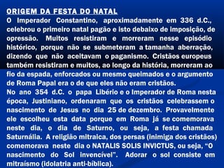 ORIGEM DA FESTA DO NATAL
O Imperador Constantino, aproximadamente em 336 d.C.,
celebrou o primeiro natal pagão e isto debaixo de imposição, de
opressão. Muitos resistiram e morreram nesse episódio
histórico, porque não se submeteram a tamanha aberração,
dizendo que não aceitavam o paganismo. Cristãos europeus
também resistiram e muitos, ao longo da história, morreram ao
fio da espada, enforcados ou mesmo queimados e o argumento
de Roma Papal era o de que eles não eram cristãos.
No ano 354 d.C. o papa Libério e o Imperador de Roma nesta
época, Justiniano, ordenaram que os cristãos celebrassem o
nascimento de Jesus no dia 25 de dezembro. Provavelmente
ele escolheu esta data porque em Roma já se comemorava
neste dia, o dia de Saturno, ou seja, a festa chamada
Saturnália. A religião mitraica, dos persas (inimiga dos cristãos)
comemorava neste dia o NATALIS SOLIS INVICTUS, ou seja, “O
nascimento do Sol invencível”. Adorar o sol consiste em
mitraísmo (idolatria anti-bíblica).
 