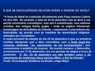 O QUE AS ENCICLOPÉDIAS RELATAM SOBRE A ORIGEM DO NATAL?
“A festa do Natal foi instituída oficialmente pelo Papa romano Libério
no Ano 354. Na verdade, a data de 25 de dezembro não se deve a um
estrito aniversário cronológico, mas sim à substituição, com motivos
cristãos, das antigas festas pagãs – onde os pagãos tributavam
homenagem às divindades do Oriente – expressam o sincretismo da
festividade, de acordo com as medidas de assimilação religiosa
adotadas por Constatino.
A razão provável da adoção do dia 25 de dezembro é que os primeiros
cristãos desejaram que a data coincidisse com a festa pagã dos
romanos dedicada “ao nascimento do sol inconquistado”, que
comemorava o solstício do inverno. No mundo romano, a Saturnália,
comemorava em 17 de dezembro, era um período de alegria e troca de
presentes. O dia 25 de dezembro era tido também como o do
nascimento do misterioso deus iraniano Mitra, o Sol da Virtude.”
Fonte: Enciclopédia Britânica do Brasil; artigo-Natal.
 