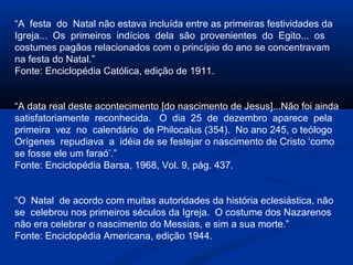 “A festa do Natal não estava incluída entre as primeiras festividades da
Igreja... Os primeiros indícios dela são provenientes do Egito... os
costumes pagãos relacionados com o princípio do ano se concentravam
na festa do Natal.”
Fonte: Enciclopédia Católica, edição de 1911.
“A data real deste acontecimento [do nascimento de Jesus]...Não foi ainda
satisfatoriamente reconhecida. O dia 25 de dezembro aparece pela
primeira vez no calendário de Philocalus (354). No ano 245, o teólogo
Orígenes repudiava a idéia de se festejar o nascimento de Cristo ‘como
se fosse ele um faraó’.”
Fonte: Enciclopédia Barsa, 1968, Vol. 9, pág. 437.
“O Natal de acordo com muitas autoridades da história eclesiástica, não
se celebrou nos primeiros séculos da Igreja. O costume dos Nazarenos
não era celebrar o nascimento do Messias, e sim a sua morte.”
Fonte: Enciclopédia Americana, edição 1944.
 