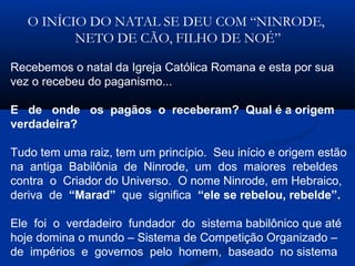 O INÍCIO DO NATAL SE DEU COM “NINRODE,
NETO DE CÃO, FILHO DE NOÉ”
Recebemos o natal da Igreja Católica Romana e esta por sua
vez o recebeu do paganismo...
E de onde os pagãos o receberam? Qual é a origem
verdadeira?
Tudo tem uma raiz, tem um princípio. Seu início e origem estão
na antiga Babilônia de Ninrode, um dos maiores rebeldes
contra o Criador do Universo. O nome Ninrode, em Hebraico,
deriva de “Marad” que significa “ele se rebelou, rebelde”.
Ele foi o verdadeiro fundador do sistema babilônico que até
hoje domina o mundo – Sistema de Competição Organizado –
de impérios e governos pelo homem, baseado no sistema
 