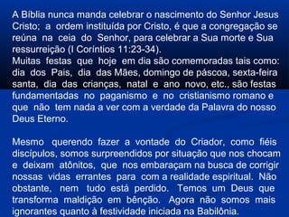 A Bíblia nunca manda celebrar o nascimento do Senhor Jesus
Cristo; a ordem instituída por Cristo, é que a congregação se
reúna na ceia do Senhor, para celebrar a Sua morte e Sua
ressurreição (I Coríntios 11:23-34).
Muitas festas que hoje em dia são comemoradas tais como:
dia dos Pais, dia das Mães, domingo de páscoa, sexta-feira
santa, dia das crianças, natal e ano novo, etc., são festas
fundamentadas no paganismo e no cristianismo romano e
que não tem nada a ver com a verdade da Palavra do nosso
Deus Eterno.
Mesmo querendo fazer a vontade do Criador, como fiéis
discípulos, somos surpreendidos por situação que nos chocam
e deixam atônitos, que nos embaraçam na busca de corrigir
nossas vidas errantes para com a realidade espiritual. Não
obstante, nem tudo está perdido. Temos um Deus que
transforma maldição em bênção. Agora não somos mais
ignorantes quanto à festividade iniciada na Babilônia.
 