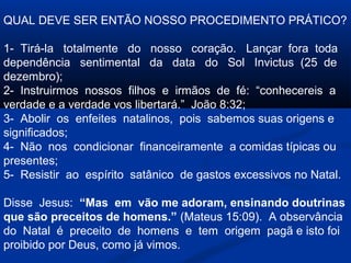 QUAL DEVE SER ENTÃO NOSSO PROCEDIMENTO PRÁTICO?
1- Tirá-la totalmente do nosso coração. Lançar fora toda
dependência sentimental da data do Sol Invictus (25 de
dezembro);
2- Instruirmos nossos filhos e irmãos de fé: “conhecereis a
verdade e a verdade vos libertará.” João 8:32;
3- Abolir os enfeites natalinos, pois sabemos suas origens e
significados;
4- Não nos condicionar financeiramente a comidas típicas ou
presentes;
5- Resistir ao espírito satânico de gastos excessivos no Natal.
Disse Jesus: “Mas em vão me adoram, ensinando doutrinas
que são preceitos de homens.” (Mateus 15:09). A observância
do Natal é preceito de homens e tem origem pagã e isto foi
proibido por Deus, como já vimos.
 
