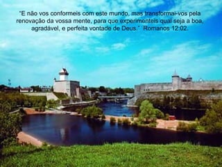 “E não vos conformeis com este mundo, mas transformai-vos pela
renovação da vossa mente, para que experimenteis qual seja a boa,
agradável, e perfeita vontade de Deus.” Romanos 12:02.
 