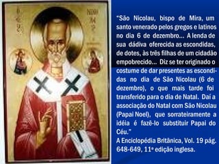 “São Nicolau, bispo de Mira, um
santo venerado pelos gregos e latinos
no dia 6 de dezembro... A lenda de
sua dádiva oferecida as escondidas,
de dotes, às três filhas de um cidadão
empobrecido... Diz se ter originado o
costume de dar presentes as escondi-
das no dia de São Nicolau (6 de
dezembro), o que mais tarde foi
transferido para o dia de Natal. Daí a
associação do Natal com São Nicolau
(Papai Noel), que sorrateiramente a
idéia é fazê-lo substituir Papai do
Céu.”
A Enciclopédia Britânica, Vol. 19 pág.
648-649, 11º edição inglesa.
 