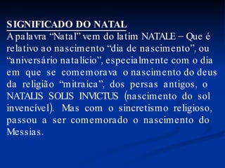 SIGNIFICADO DO NATAL A palavra “Natal” vem do latim NATALE – Que é relativo ao nascimento “dia de nascimento”, ou “ aniversário natalício”, especialmente com o dia em  que  se  comemorava  o nascimento do deus da  religião  “mitraica”,  dos  persas  antigos,  o NATALIS  SOLIS  INVICTUS  (nascimento  do  sol invencível).  Mas  com  o  sincretismo  religioso,  passou  a  ser  comemorado  o  nascimento  do Messias. 