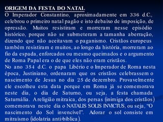 ORIGEM DA FESTA DO NATAL O  Imperador  Constantino,  aproximadamente  em  336  d.C., celebrou o primeiro natal pagão e isto debaixo de imposição, de opressão.  Muitos  resistiram  e  morreram  nesse  episódio histórico,  porque  não  se  submeteram  a tamanha  aberração, dizendo  que  não  aceitavam  o paganismo.  Cristãos europeus também resistiram e muitos, ao longo da história, morreram ao fio da espada, enforcados ou mesmo queimados e o argumento de Roma Papal era o de que eles não eram cristãos. No  ano  354  d.C.  o  papa  Libério e o Imperador de Roma nesta época,  Justiniano,  ordenaram  que  os  cristãos  celebrassem o nascimento  de  Jesus  no  dia  25 de dezembro.  Provavelmente ele  escolheu  esta  data  porque  em  Roma  já  se comemorava neste  dia,  o  dia  de  Saturno,  ou  seja,  a  festa  chamada Saturnália.  A religião mitraica, dos persas (inimiga dos cristãos) comemorava  neste  dia o NATALIS SOLIS INVICTUS, ou seja, “O nascimento  do  Sol  invencível”.  Adorar  o  sol  consiste  em mitraísmo (idolatria anti-bíblica). 