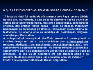 O QUE AS ENCICLOPÉDIAS RELATAM SOBRE A ORIGEM DO NATAL? “ A festa do Natal foi instituída oficialmente pelo Papa romano Libério  no Ano 354.  Na verdade, a data de 25 de dezembro não se deve a um  estrito aniversário cronológico, mas sim à substituição, com motivos cristãos,  das  antigas  festas  pagãs  –  onde  os  pagãos  tributavam  homenagem às divindades do Oriente – expressam o sincretismo da festividade,  de  acordo  com  as  medidas  de  assimilação  religiosa adotadas por Constatino. A razão provável da adoção do dia 25 de dezembro é que os primeiros cristãos  desejaram  que  a  data  coincidisse  com  a  festa  pagã dos romanos  dedicada  “ao  nascimento  do  sol  inconquistado”,   que  comemorava o solstício do inverno.  No mundo romano, a Saturnália, comemorava em 17 de dezembro, era um período de alegria e troca de presentes.  O  dia  25  de  dezembro  era  tido  também  como  o  do  nascimento do misterioso deus iraniano Mitra, o Sol da Virtude.” Fonte: Enciclopédia Britânica do Brasil; artigo-Natal. 